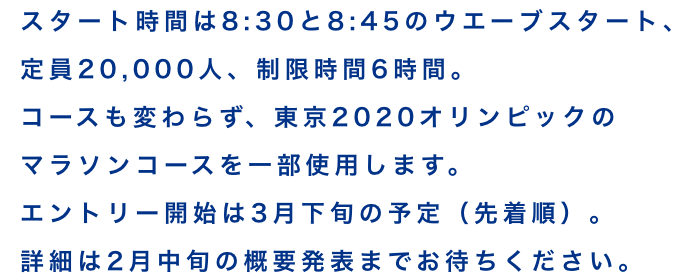 スタート時間は8:30と8:45のウエーブスタート、定員20,000人、制限時間6時間。コースも変わらず、東京2020オリンピックのマラソンコースを一部使用します。エントリー開始は3月下旬の予定(先着順)。詳細は2月中旬の概要発表までお待ちください。