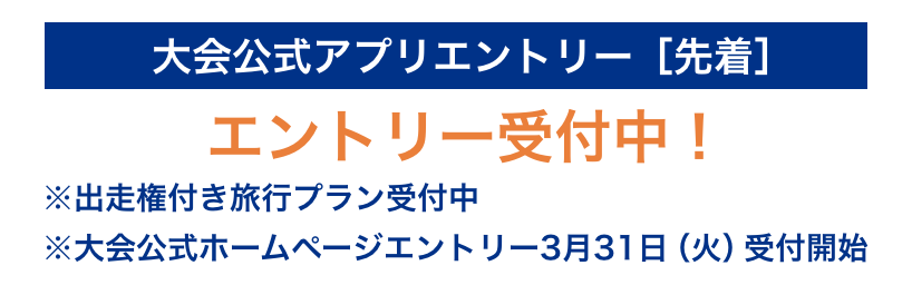 大会公式アプリエントリー［先着］3月29日（日）18:00 エントリー受付中！ ※出走権付き旅行プラン受付中 ※大会公式ホームページエントリー3月31日（火）受付開始