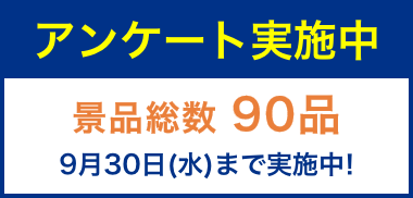 アンケート実施中 景品総数「90品」 9月30日（水）まで実施中！