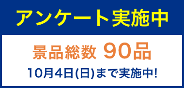 アンケート実施中 景品総数「90品」 10月4日（日）まで実施中！